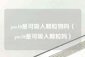 pm10是可吸入颗粒物吗（pm10是可吸入颗粒吗）