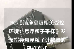 2023《洁净室及相关受控环境：悬浮粒子采样》发布指导悬浮粒子计数器的采样方式