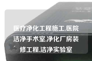 医疗净化工程施工,医院洁净手术室,净化厂房装修工程,洁净实验室