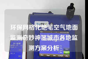环保网格化绝笔空气地面监测奇妙神器城市各地监测方案分析